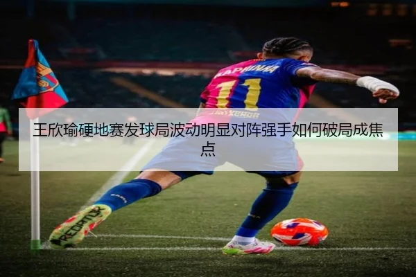 王欣瑜硬地赛发球局波动明显对阵强手如何破局成焦点