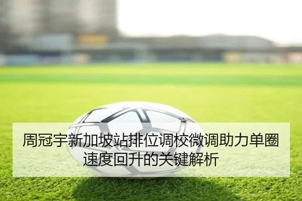 周冠宇新加坡站排位调校微调助力单圈速度回升的关键解析